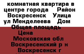 1-комнатная квартира в центре города! › Район ­ Воскресенск › Улица ­ ул.Менделеева › Дом ­ 3 › Общая площадь ­ 31 › Цена ­ 1 550 000 - Московская обл., Воскресенский р-н, Воскресенск г. Недвижимость » Квартиры продажа   